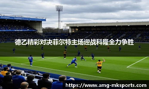 德乙精彩对决菲尔特主场迎战科隆全力争胜