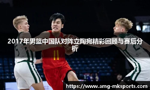 2017年男篮中国队对阵立陶宛精彩回顾与赛后分析